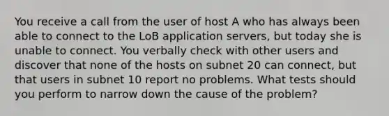 You receive a call from the user of host A who has always been able to connect to the LoB application servers, but today she is unable to connect. You verbally check with other users and discover that none of the hosts on subnet 20 can connect, but that users in subnet 10 report no problems. What tests should you perform to narrow down the cause of the problem?