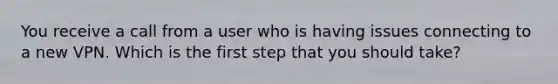 You receive a call from a user who is having issues connecting to a new VPN. Which is the first step that you should take?