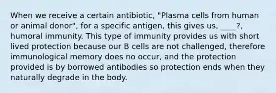 When we receive a certain antibiotic, "Plasma cells from human or animal donor", for a specific antigen, this gives us, ____?, humoral immunity. This type of immunity provides us with short lived protection because our B cells are not challenged, therefore immunological memory does no occur, and the protection provided is by borrowed antibodies so protection ends when they naturally degrade in the body.