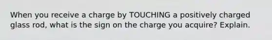 When you receive a charge by TOUCHING a positively charged glass rod, what is the sign on the charge you acquire? Explain.