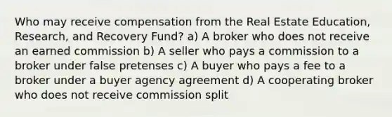 Who may receive compensation from the Real Estate Education, Research, and Recovery Fund? a) A broker who does not receive an earned commission b) A seller who pays a commission to a broker under false pretenses c) A buyer who pays a fee to a broker under a buyer agency agreement d) A cooperating broker who does not receive commission split