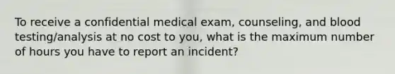 To receive a confidential medical exam, counseling, and blood testing/analysis at no cost to you, what is the maximum number of hours you have to report an incident?