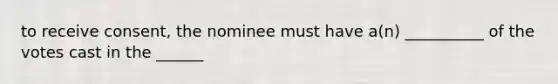 to receive consent, the nominee must have a(n) __________ of the votes cast in the ______