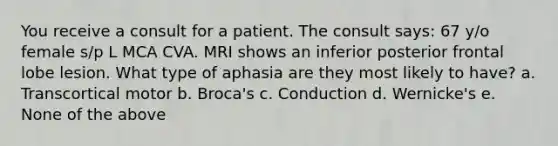 You receive a consult for a patient. The consult says: 67 y/o female s/p L MCA CVA. MRI shows an inferior posterior frontal lobe lesion. What type of aphasia are they most likely to have? a. Transcortical motor b. Broca's c. Conduction d. Wernicke's e. None of the above