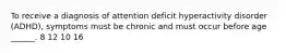 To receive a diagnosis of attention deficit hyperactivity disorder (ADHD), symptoms must be chronic and must occur before age ______. 8 12 10 16