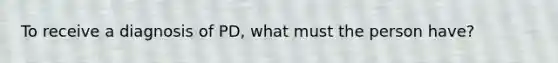 To receive a diagnosis of PD, what must the person have?