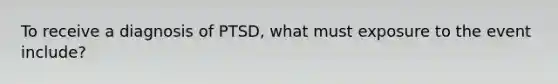 To receive a diagnosis of PTSD, what must exposure to the event include?