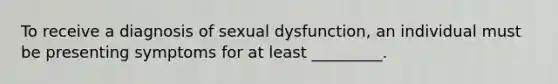 To receive a diagnosis of sexual dysfunction, an individual must be presenting symptoms for at least _________.