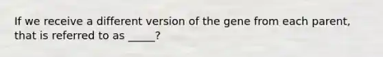 If we receive a different version of the gene from each parent, that is referred to as _____?