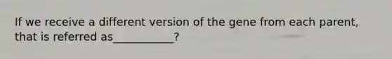 If we receive a different version of the gene from each parent, that is referred as___________?