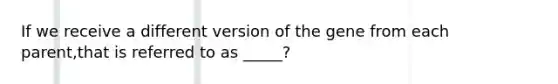 If we receive a different version of the gene from each parent,that is referred to as _____?