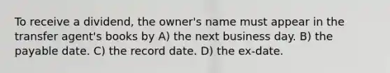 To receive a dividend, the owner's name must appear in the transfer agent's books by A) the next business day. B) the payable date. C) the record date. D) the ex-date.