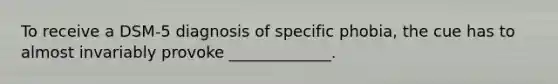 To receive a DSM-5 diagnosis of specific phobia, the cue has to almost invariably provoke _____________.