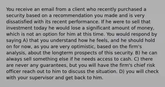 You receive an email from a client who recently purchased a security based on a recommendation you made and is very dissatisfied with its recent performance. If he were to sell that investment today he would lose a significant amount of money, which is not an option for him at this time. You would respond by saying A) that you understand how he feels, and he should hold on for now, as you are very optimistic, based on the firm's analysis, about the longterm prospects of this security. B) he can always sell something else if he needs access to cash. C) there are never any guarantees, but you will have the firm's chief risk officer reach out to him to discuss the situation. D) you will check with your supervisor and get back to him.