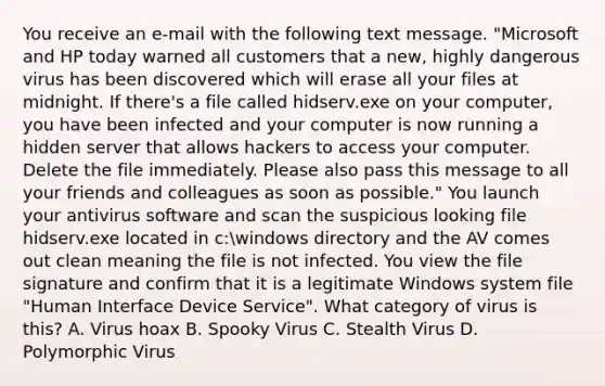 You receive an e-mail with the following text message. "Microsoft and HP today warned all customers that a new, highly dangerous virus has been discovered which will erase all your files at midnight. If there's a file called hidserv.exe on your computer, you have been infected and your computer is now running a hidden server that allows hackers to access your computer. Delete the file immediately. Please also pass this message to all your friends and colleagues as soon as possible." You launch your antivirus software and scan the suspicious looking file hidserv.exe located in c:windows directory and the AV comes out clean meaning the file is not infected. You view the file signature and confirm that it is a legitimate Windows system file "Human Interface Device Service". What category of virus is this? A. Virus hoax B. Spooky Virus C. Stealth Virus D. Polymorphic Virus