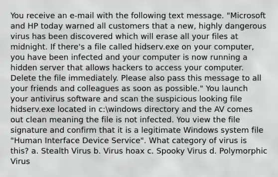 You receive an e-mail with the following text message. "Microsoft and HP today warned all customers that a new, highly dangerous virus has been discovered which will erase all your files at midnight. If there's a file called hidserv.exe on your computer, you have been infected and your computer is now running a hidden server that allows hackers to access your computer. Delete the file immediately. Please also pass this message to all your friends and colleagues as soon as possible." You launch your antivirus software and scan the suspicious looking file hidserv.exe located in c:windows directory and the AV comes out clean meaning the file is not infected. You view the file signature and confirm that it is a legitimate Windows system file "Human Interface Device Service". What category of virus is this? a. Stealth Virus b. Virus hoax c. Spooky Virus d. Polymorphic Virus