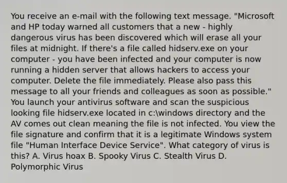 You receive an e-mail with the following text message. "Microsoft and HP today warned all customers that a new - highly dangerous virus has been discovered which will erase all your files at midnight. If there's a file called hidserv.exe on your computer - you have been infected and your computer is now running a hidden server that allows hackers to access your computer. Delete the file immediately. Please also pass this message to all your friends and colleagues as soon as possible." You launch your antivirus software and scan the suspicious looking file hidserv.exe located in c:windows directory and the AV comes out clean meaning the file is not infected. You view the file signature and confirm that it is a legitimate Windows system file "Human Interface Device Service". What category of virus is this? A. Virus hoax B. Spooky Virus C. Stealth Virus D. Polymorphic Virus