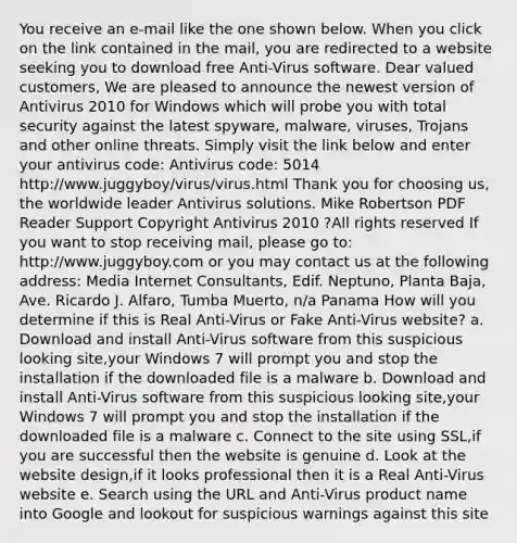 You receive an e-mail like the one shown below. When you click on the link contained in the mail, you are redirected to a website seeking you to download free Anti-Virus software. Dear valued customers, We are pleased to announce the newest version of Antivirus 2010 for Windows which will probe you with total security against the latest spyware, malware, viruses, Trojans and other online threats. Simply visit the link below and enter your antivirus code: Antivirus code: 5014 http://www.juggyboy/virus/virus.html Thank you for choosing us, the worldwide leader Antivirus solutions. Mike Robertson PDF Reader Support Copyright Antivirus 2010 ?All rights reserved If you want to stop receiving mail, please go to: http://www.juggyboy.com or you may contact us at the following address: Media Internet Consultants, Edif. Neptuno, Planta Baja, Ave. Ricardo J. Alfaro, Tumba Muerto, n/a Panama How will you determine if this is Real Anti-Virus or Fake Anti-Virus website? a. Download and install Anti-Virus software from this suspicious looking site,your Windows 7 will prompt you and stop the installation if the downloaded file is a malware b. Download and install Anti-Virus software from this suspicious looking site,your Windows 7 will prompt you and stop the installation if the downloaded file is a malware c. Connect to the site using SSL,if you are successful then the website is genuine d. Look at the website design,if it looks professional then it is a Real Anti-Virus website e. Search using the URL and Anti-Virus product name into Google and lookout for suspicious warnings against this site