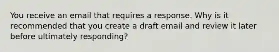 You receive an email that requires a response. Why is it recommended that you create a draft email and review it later before ultimately responding?