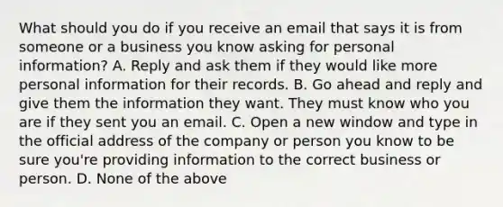 What should you do if you receive an email that says it is from someone or a business you know asking for personal information? A. Reply and ask them if they would like more personal information for their records. B. Go ahead and reply and give them the information they want. They must know who you are if they sent you an email. C. Open a new window and type in the official address of the company or person you know to be sure you're providing information to the correct business or person. D. None of the above