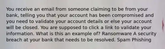 You receive an email from someone claiming to be from your bank, telling you that your account has been compromised and you need to validate your account details or else your account will be closed. You are supposed to click a link to validate your information. What is this an example of? Ransomware A security breach at your bank that needs to be resolved. Spam Phishing