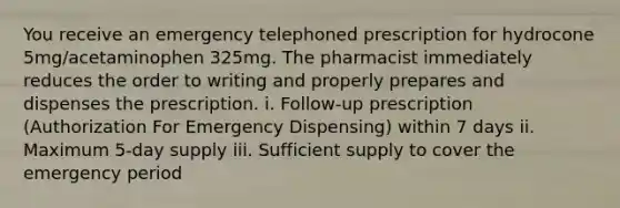 You receive an emergency telephoned prescription for hydrocone 5mg/acetaminophen 325mg. The pharmacist immediately reduces the order to writing and properly prepares and dispenses the prescription. i. Follow-up prescription (Authorization For Emergency Dispensing) within 7 days ii. Maximum 5-day supply iii. Sufficient supply to cover the emergency period