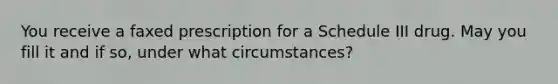 You receive a faxed prescription for a Schedule III drug. May you fill it and if so, under what circumstances?