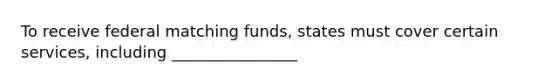 To receive federal matching funds, states must cover certain services, including ________________