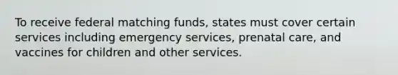 To receive federal matching funds, states must cover certain services including emergency services, prenatal care, and vaccines for children and other services.