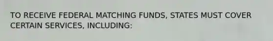 TO RECEIVE FEDERAL MATCHING FUNDS, STATES MUST COVER CERTAIN SERVICES, INCLUDING: