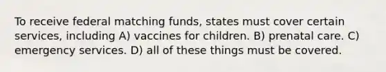 To receive federal matching funds, states must cover certain services, including A) vaccines for children. B) prenatal care. C) emergency services. D) all of these things must be covered.