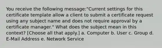 You receive the following message:"Current settings for this certificate template allow a client to submit a certificate request using any subject name and does not require approval by a certificate manager." What does the subject mean in this context? [Choose all that apply.] a. Computer b. User c. Group d. E-Mail Address e. Network Service