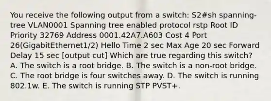 You receive the following output from a switch: S2#sh spanning-tree VLAN0001 Spanning tree enabled protocol rstp Root ID Priority 32769 Address 0001.42A7.A603 Cost 4 Port 26(GigabitEthernet1/2) Hello Time 2 sec Max Age 20 sec Forward Delay 15 sec [output cut] Which are true regarding this switch? A. The switch is a root bridge. B. The switch is a non-root bridge. C. The root bridge is four switches away. D. The switch is running 802.1w. E. The switch is running STP PVST+.