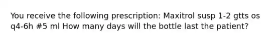 You receive the following prescription: Maxitrol susp 1-2 gtts os q4-6h #5 ml How many days will the bottle last the patient?