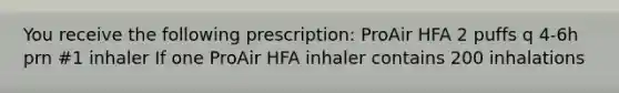 You receive the following prescription: ProAir HFA 2 puffs q 4-6h prn #1 inhaler If one ProAir HFA inhaler contains 200 inhalations