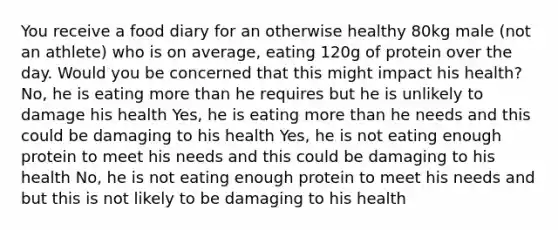 You receive a food diary for an otherwise healthy 80kg male (not an athlete) who is on average, eating 120g of protein over the day. Would you be concerned that this might impact his health? No, he is eating more than he requires but he is unlikely to damage his health Yes, he is eating more than he needs and this could be damaging to his health Yes, he is not eating enough protein to meet his needs and this could be damaging to his health No, he is not eating enough protein to meet his needs and but this is not likely to be damaging to his health