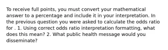 To receive full points, you must convert your mathematical answer to a percentage and include it in your interpretation. In the previous question you were asked to calculate the odds ratio for . 1. Using correct odds ratio interpretation formatting, what does this mean? 2. What public health message would you disseminate?