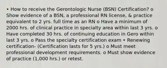 • How to receive the Gerontologic Nurse (BSN) Certification? o Show evidence of a BSN, a professional RN license, & practice equivalent to 2 yrs. full time as an RN o Have a minimum of 2000 hrs. of clinical practice in specialty area within last 3 yrs. o Have completed 30 hrs. of continuing education in Gero within last 3 yrs. o Pass the specialty certification exam • Renewing certification- (Certification lasts for 5 yrs.) o Must meet professional development requirements. o Must show evidence of practice (1,000 hrs.) or retest.