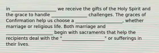 in ____________________ we receive the gifts of the Holy Spirit and the grace to handle ________________ challenges. The graces of Confirmation help us choose a _____________________, whether marriage or religious life. Both marriage and _____________________ begin with sacraments that help the recipients deal with the "___________________" or sufferings in their lives.