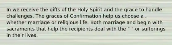 In we receive the gifts of the Holy Spirit and the grace to handle challenges. The graces of Confirmation help us choose a , whether marriage or religious life. Both marriage and begin with sacraments that help the recipients deal with the " " or sufferings in their lives.