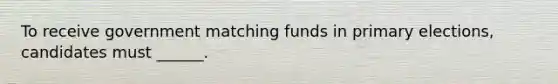 To receive government matching funds in primary elections, candidates must ______.