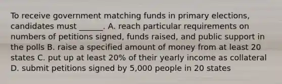 To receive government matching funds in primary elections, candidates must ______. A. reach particular requirements on numbers of petitions signed, funds raised, and public support in the polls B. raise a specified amount of money from at least 20 states C. put up at least 20% of their yearly income as collateral D. submit petitions signed by 5,000 people in 20 states