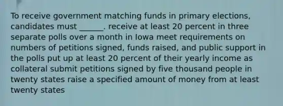 To receive government matching funds in primary elections, candidates must ______. receive at least 20 percent in three separate polls over a month in Iowa meet requirements on numbers of petitions signed, funds raised, and public support in the polls put up at least 20 percent of their yearly income as collateral submit petitions signed by five thousand people in twenty states raise a specified amount of money from at least twenty states