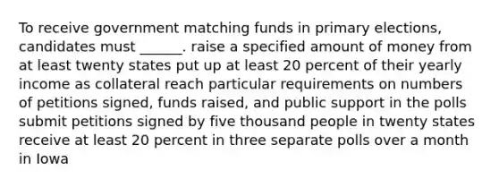 To receive government matching funds in primary elections, candidates must ______. raise a specified amount of money from at least twenty states put up at least 20 percent of their yearly income as collateral reach particular requirements on numbers of petitions signed, funds raised, and public support in the polls submit petitions signed by five thousand people in twenty states receive at least 20 percent in three separate polls over a month in Iowa