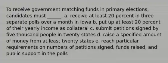 To receive government matching funds in primary elections, candidates must ______. a. receive at least 20 percent in three separate polls over a month in Iowa b. put up at least 20 percent of their yearly income as collateral c. submit petitions signed by five thousand people in twenty states d. raise a specified amount of money from at least twenty states e. reach particular requirements on numbers of petitions signed, funds raised, and public support in the polls