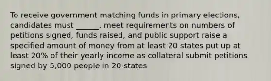 To receive government matching funds in primary elections, candidates must ______. meet requirements on numbers of petitions signed, funds raised, and public support raise a specified amount of money from at least 20 states put up at least 20% of their yearly income as collateral submit petitions signed by 5,000 people in 20 states