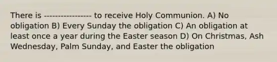 There is ----------------- to receive Holy Communion. A) No obligation B) Every Sunday the obligation C) An obligation at least once a year during the Easter season D) On Christmas, Ash Wednesday, Palm Sunday, and Easter the obligation