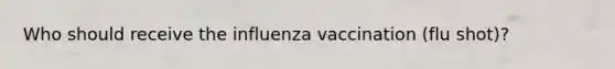 Who should receive the influenza vaccination (flu shot)?