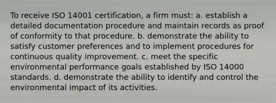 To receive ISO 14001 certification, a firm must: a. establish a detailed documentation procedure and maintain records as proof of conformity to that procedure. b. demonstrate the ability to satisfy customer preferences and to implement procedures for continuous quality improvement. c. meet the specific environmental performance goals established by ISO 14000 standards. d. demonstrate the ability to identify and control the environmental impact of its activities.