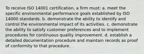 To receive ISO 14001 certification, a firm must: a. meet the specific environmental performance goals established by ISO 14000 standards. b. demonstrate the ability to identify and control the environmental impact of its activities. c. demonstrate the ability to satisfy customer preferences and to implement procedures for continuous quality improvement. d. establish a detailed documentation procedure and maintain records as proof of conformity to that procedure.